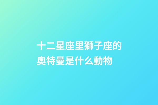 十二星座里獅子座的奧特曼是什么動物-第1張-星座運勢-玄機派