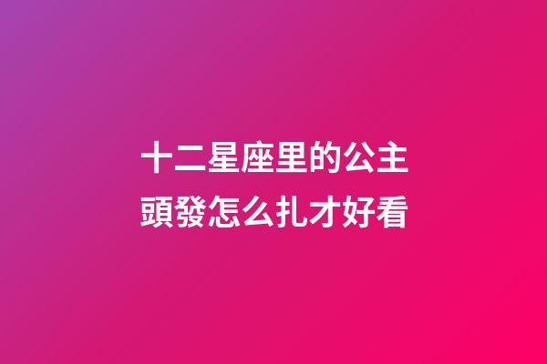 十二星座里的公主頭發怎么扎才好看-第1張-星座運勢-玄機派