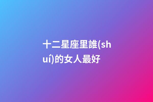 十二星座里誰(shuí)的女人最好-第1張-星座運(yùn)勢(shì)-玄機(jī)派