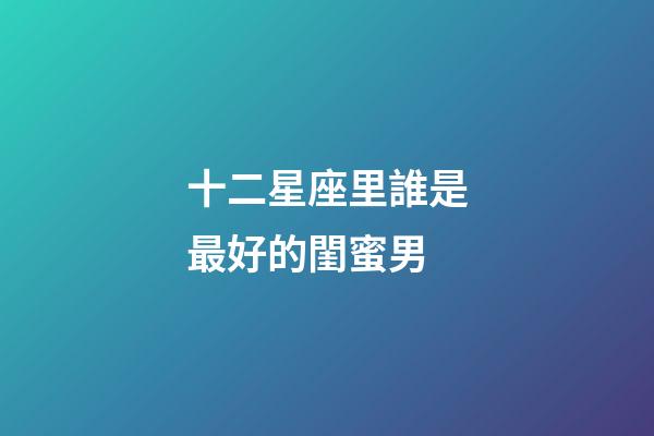 十二星座里誰是最好的閨蜜男-第1張-星座運勢-玄機派