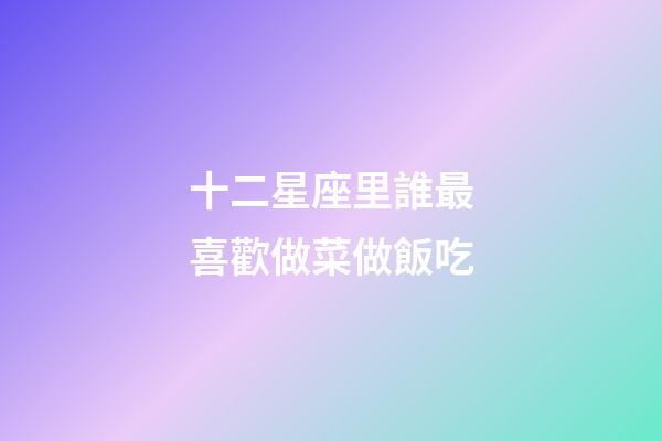 十二星座里誰最喜歡做菜做飯吃-第1張-星座運勢-玄機派
