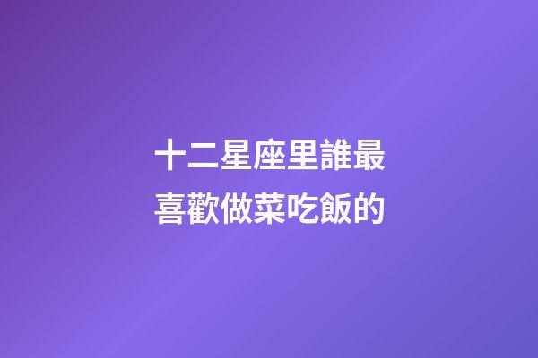 十二星座里誰最喜歡做菜吃飯的-第1張-星座運勢-玄機(jī)派