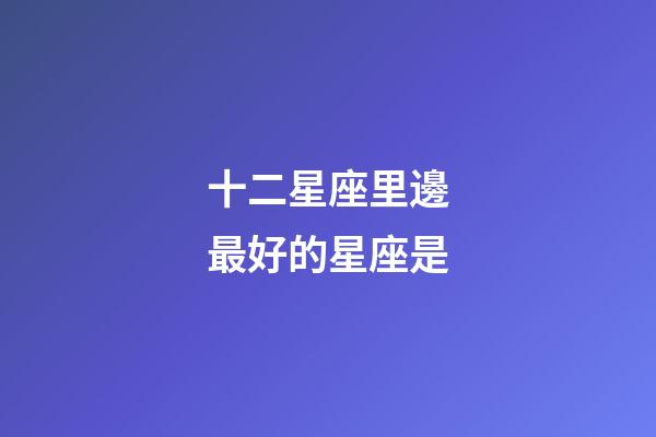 十二星座里邊最好的星座是-第1張-星座運勢-玄機派