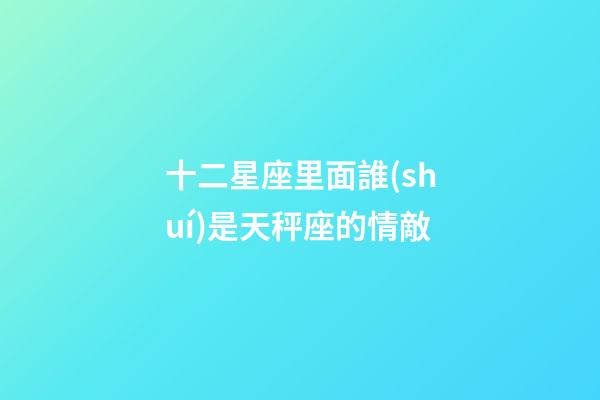 十二星座里面誰(shuí)是天秤座的情敵-第1張-星座運(yùn)勢(shì)-玄機(jī)派