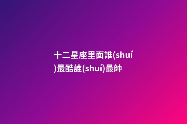 十二星座里面誰(shuí)最酷誰(shuí)最帥-第1張-星座運(yùn)勢(shì)-玄機(jī)派