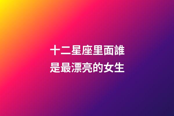 十二星座里面誰是最漂亮的女生-第1張-星座運勢-玄機派