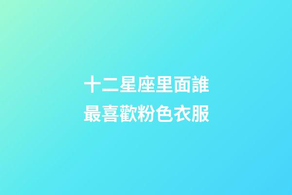 十二星座里面誰最喜歡粉色衣服-第1張-星座運勢-玄機派