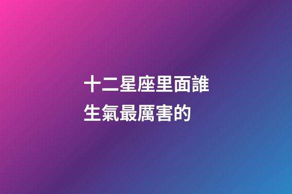 十二星座里面誰生氣最厲害的-第1張-星座運勢-玄機派