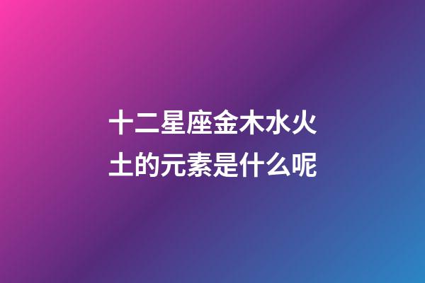 十二星座金木水火土的元素是什么呢-第1張-星座運勢-玄機派