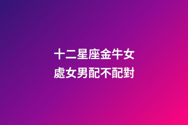 十二星座金牛女處女男配不配對-第1張-星座運勢-玄機派