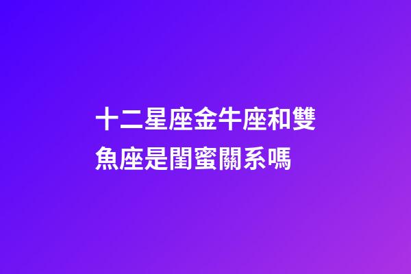 十二星座金牛座和雙魚座是閨蜜關系嗎-第1張-星座運勢-玄機派
