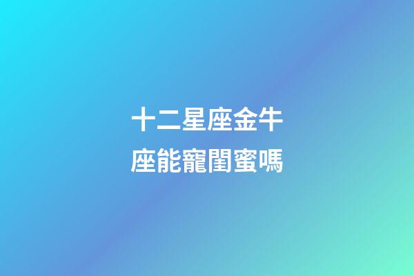 十二星座金牛座能寵閨蜜嗎-第1張-星座運勢-玄機派