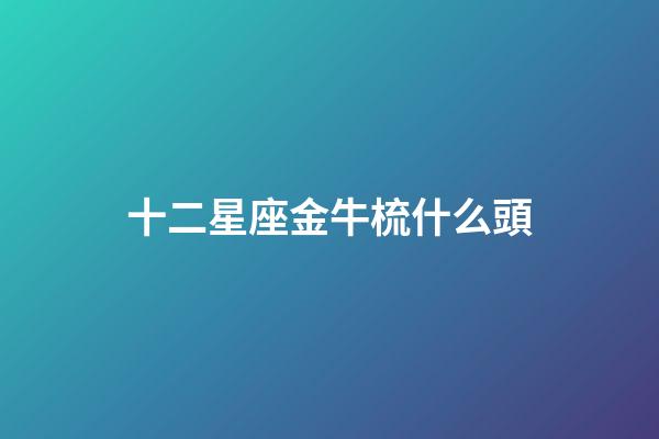 十二星座金牛梳什么頭-第1張-星座運勢-玄機派