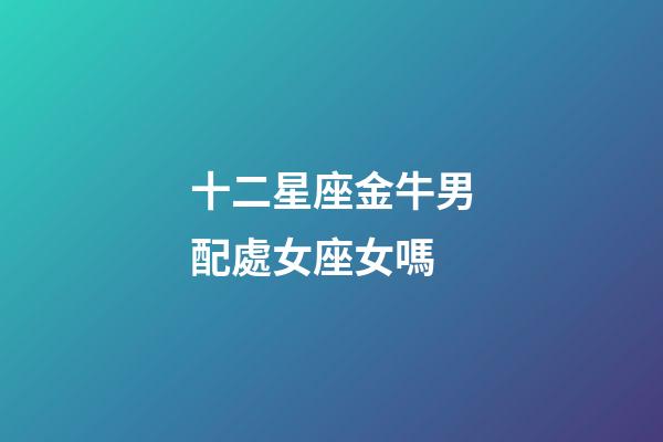 十二星座金牛男配處女座女嗎-第1張-星座運勢-玄機派