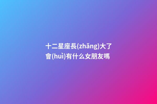 十二星座長(zhǎng)大了會(huì)有什么女朋友嗎-第1張-星座運(yùn)勢(shì)-玄機(jī)派