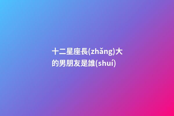 十二星座長(zhǎng)大的男朋友是誰(shuí)-第1張-星座運(yùn)勢(shì)-玄機(jī)派
