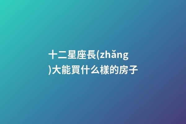 十二星座長(zhǎng)大能買什么樣的房子-第1張-星座運(yùn)勢(shì)-玄機(jī)派