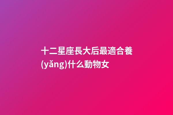 十二星座長大后最適合養(yǎng)什么動物女-第1張-星座運勢-玄機派