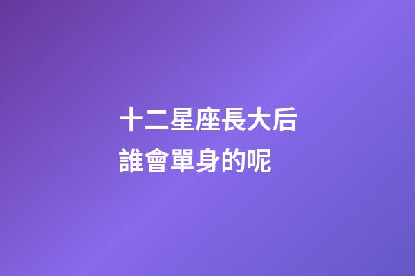 十二星座長大后誰會單身的呢-第1張-星座運勢-玄機派