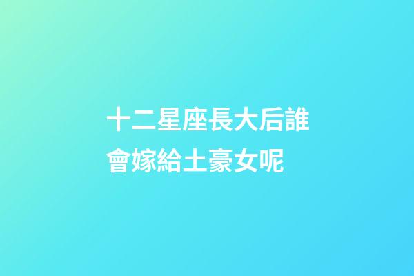 十二星座長大后誰會嫁給土豪女呢-第1張-星座運勢-玄機派