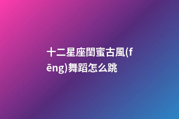 十二星座閨蜜古風(fēng)舞蹈怎么跳-第1張-星座運勢-玄機(jī)派