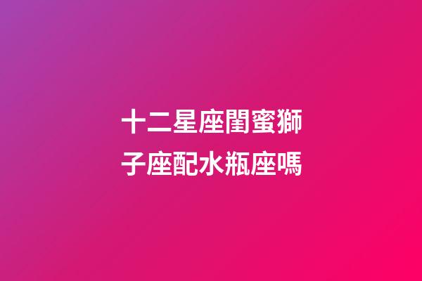 十二星座閨蜜獅子座配水瓶座嗎-第1張-星座運勢-玄機派