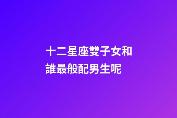 十二星座雙子女和誰最般配男生呢-第1張-星座運勢-玄機派