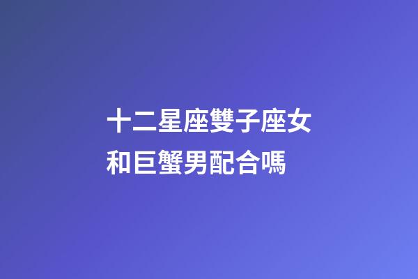 十二星座雙子座女和巨蟹男配合嗎-第1張-星座運勢-玄機派