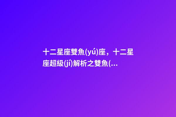 十二星座雙魚(yú)座，十二星座超級(jí)解析之雙魚(yú)座-第1張-觀點(diǎn)-玄機(jī)派
