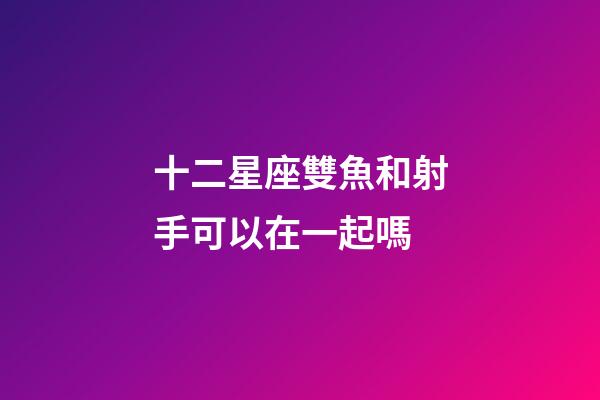 十二星座雙魚和射手可以在一起嗎-第1張-星座運勢-玄機派