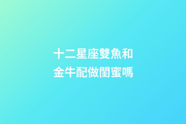 十二星座雙魚和金牛配做閨蜜嗎-第1張-星座運勢-玄機派