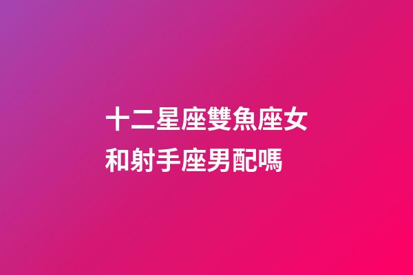 十二星座雙魚座女和射手座男配嗎-第1張-星座運勢-玄機派