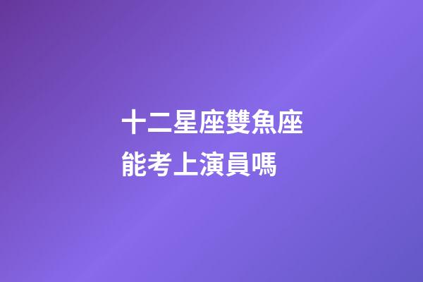 十二星座雙魚座能考上演員嗎-第1張-星座運勢-玄機派