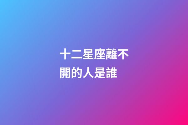 十二星座離不開的人是誰-第1張-星座運勢-玄機派