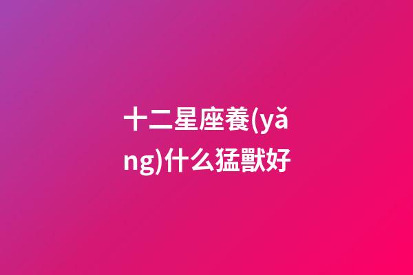 十二星座養(yǎng)什么猛獸好-第1張-星座運(yùn)勢(shì)-玄機(jī)派