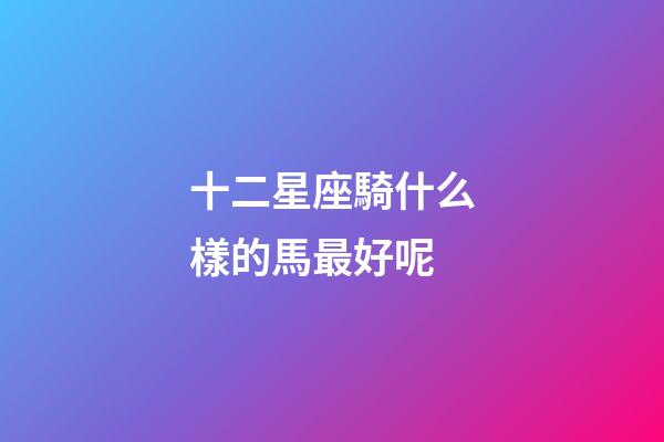 十二星座騎什么樣的馬最好呢-第1張-星座運勢-玄機派