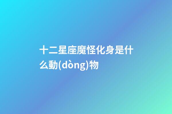 十二星座魔怪化身是什么動(dòng)物-第1張-星座運(yùn)勢(shì)-玄機(jī)派