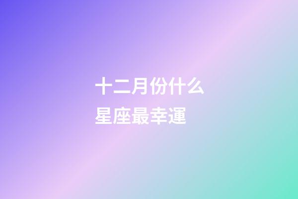 十二月份什么星座最幸運-第1張-星座運勢-玄機派