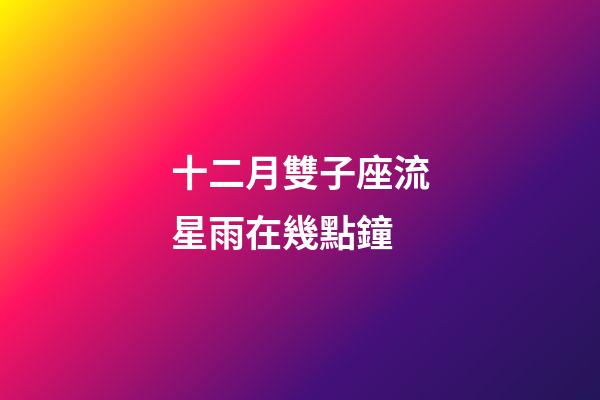 十二月雙子座流星雨在幾點鐘-第1張-星座運勢-玄機派