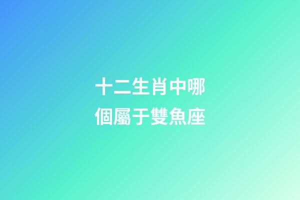十二生肖中哪個屬于雙魚座-第1張-星座運勢-玄機派