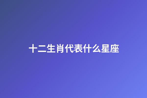 十二生肖代表什么星座（十二生肖所屬星座）-第1張-星座運勢-玄機派