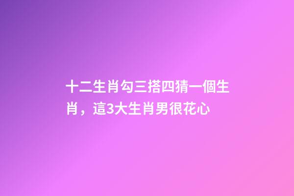 十二生肖勾三搭四猜一個生肖，這3大生肖男很花心-第1張-觀點-玄機派