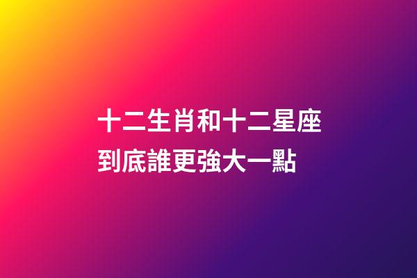 十二生肖和十二星座到底誰更強大一點-第1張-星座運勢-玄機派