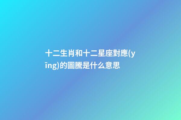 十二生肖和十二星座對應(yīng)的圖騰是什么意思-第1張-星座運(yùn)勢-玄機(jī)派
