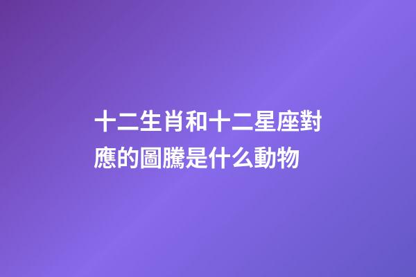 十二生肖和十二星座對應的圖騰是什么動物-第1張-星座運勢-玄機派