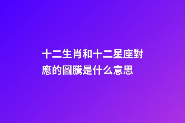 十二生肖和十二星座對應的圖騰是什么意思