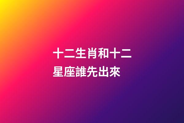 十二生肖和十二星座誰先出來-第1張-星座運勢-玄機派