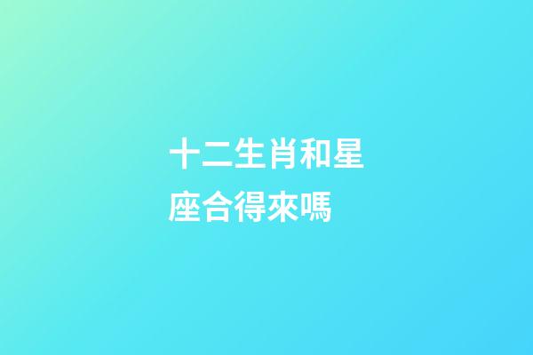十二生肖和星座合得來嗎-第1張-星座運勢-玄機派