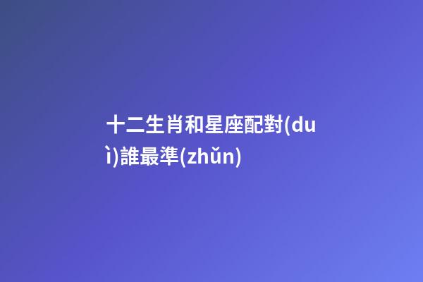 十二生肖和星座配對(duì)誰最準(zhǔn)