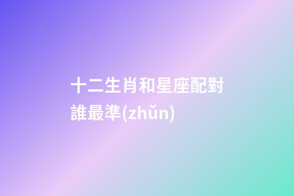 十二生肖和星座配對誰最準(zhǔn)-第1張-星座運(yùn)勢-玄機(jī)派